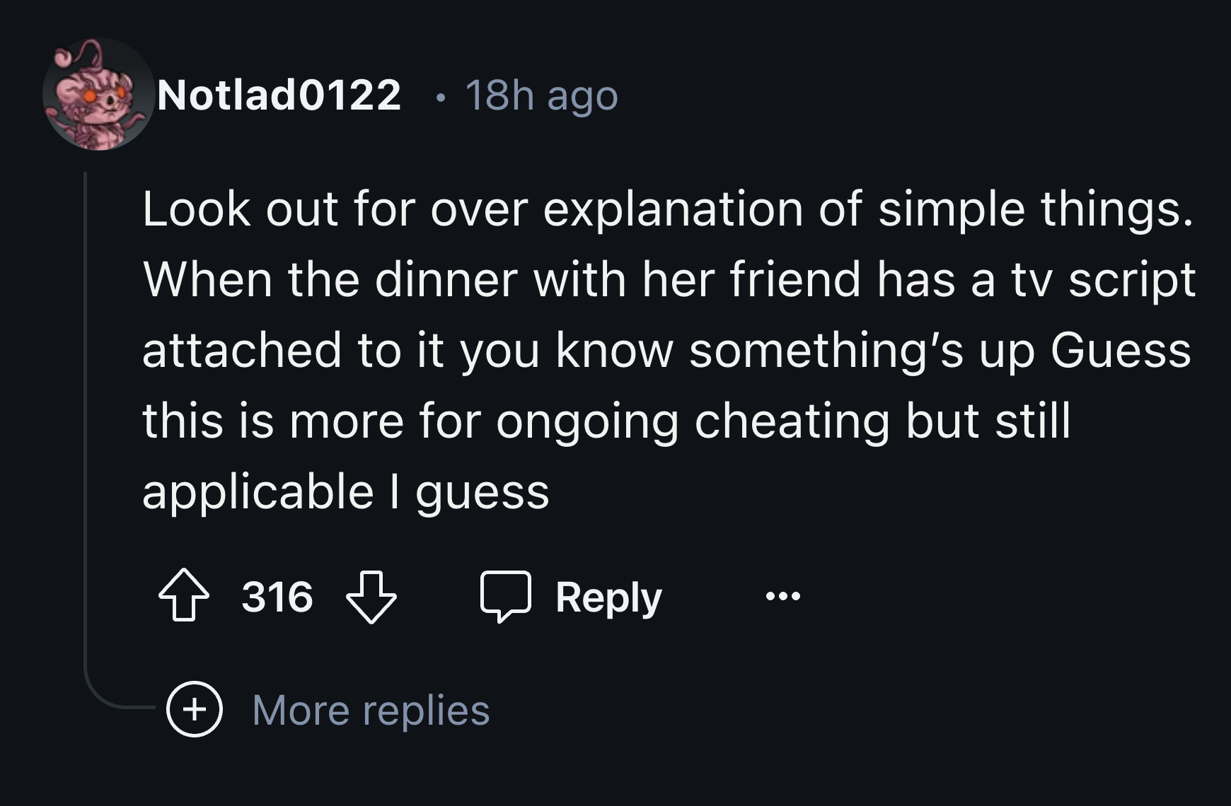 number - Notlad0122 18h ago Look out for over explanation of simple things. When the dinner with her friend has a tv script attached to it you know something's up Guess this is more for ongoing cheating but still applicable I guess 316 More replies